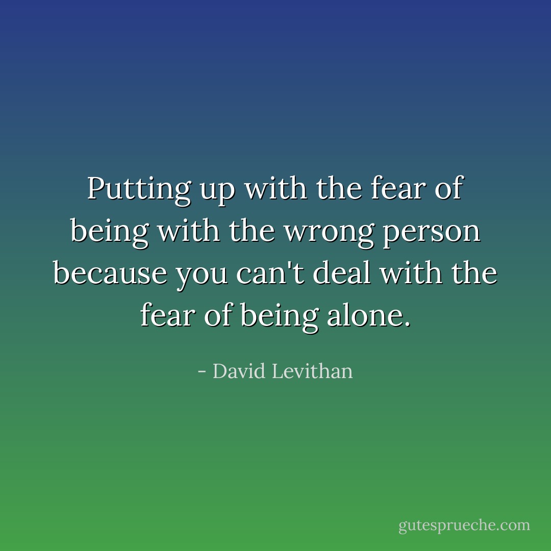 Putting up with the fear of being with the wrong person because you can't deal with the fear of being alone. - David Levithan
