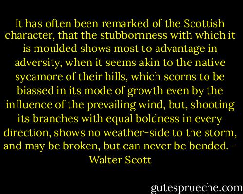 It has often been remarked of the Scottish character, that the stubbornness with which it is moulded shows most to advantage in adversity, when it seems akin to the native sycamore of their hills, which scorns to be biassed in its mode of growth even by the influence of the prevailing wind, but, shooting its branches with equal boldness in every direction, shows no weather-side to the storm, and may be broken, but can never be bended. - Walter Scott