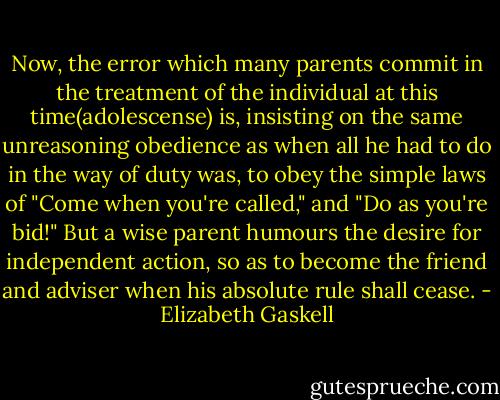 Now, the error which many parents commit in the treatment of the individual at this time(adolescense) is, insisting on the same unreasoning obedience as when all he had to do in the way of duty was, to obey the simple laws of "Come when you're called," and "Do as you're bid!" But a wise parent humours the desire for independent action, so as to become the friend and adviser when his absolute rule shall cease. - Elizabeth Gaskell