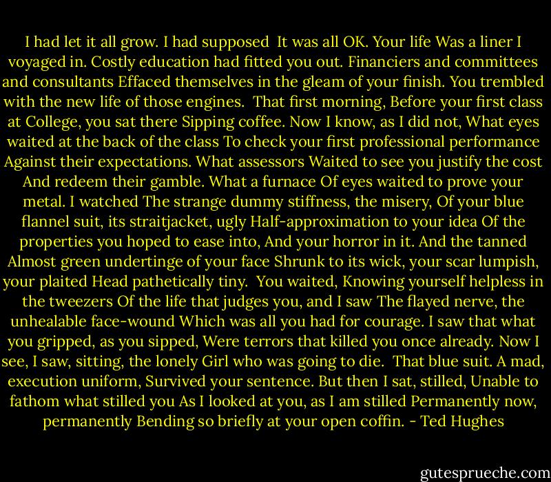I had let it all grow. I had supposed <br />It was all OK. Your life<br />Was a liner I voyaged in.<br />Costly education had fitted you out.<br />Financiers and committees and consultants<br />Effaced themselves in the gleam of your finish.<br />You trembled with the new life of those engines.<br /><br />That first morning,<br />Before your first class at College, you sat there<br />Sipping coffee. Now I know, as I did not,<br />What eyes waited at the back of the class<br />To check your first professional performance<br />Against their expectations. What assessors<br />Waited to see you justify the cost<br />And redeem their gamble. What a furnace<br />Of eyes waited to prove your metal. I watched<br />The strange dummy stiffness, the misery,<br />Of your blue flannel suit, its straitjacket, ugly<br />Half-approximation to your idea<br />Of the properties you hoped to ease into,<br />And your horror in it. And the tanned<br />Almost green undertinge of your face<br />Shrunk to its wick, your scar lumpish, your plaited<br />Head pathetically tiny.<br /><br />You waited,<br />Knowing yourself helpless in the tweezers<br />Of the life that judges you, and I saw<br />The flayed nerve, the unhealable face-wound<br />Which was all you had for courage.<br />I saw that what you gripped, as you sipped,<br />Were terrors that killed you once already.<br />Now I see, I saw, sitting, the lonely<br />Girl who was going to die.<br /><br />That blue suit.<br />A mad, execution uniform,<br />Survived your sentence. But then I sat, stilled,<br />Unable to fathom what stilled you<br />As I looked at you, as I am stilled<br />Permanently now, permanently<br />Bending so briefly at your open coffin. - Ted Hughes