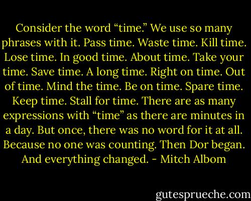 Consider the word “time.” We use so many phrases with it. Pass time. Waste time. Kill time. Lose time. In good time. About time. Take your time. Save time. A long time. Right on time. Out of time. Mind the time. Be on time. Spare time. Keep time. Stall for time. There are as many expressions with “time” as there are minutes in a day. But once, there was no word for it at all. Because no one was counting. Then Dor began. And everything changed. - Mitch Albom