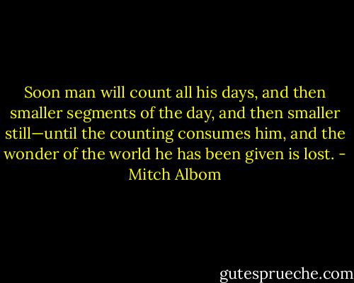 Soon man will count all his days, and then smaller segments of the day, and then smaller still—until the counting consumes him, and the wonder of the world he has been given is lost. - Mitch Albom