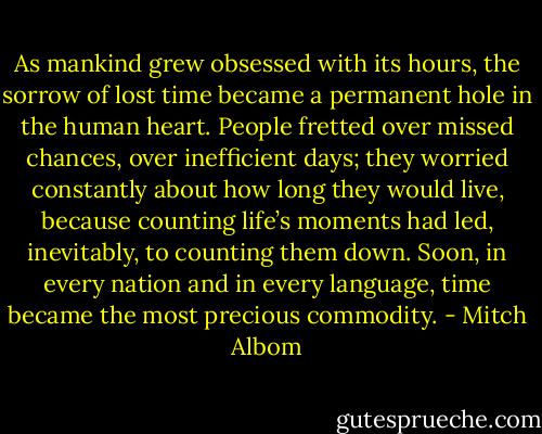 As mankind grew obsessed with its hours, the sorrow of lost time became a permanent hole in the human heart. People fretted over missed chances, over inefficient days; they worried constantly about how long they would live, because counting life’s moments had led, inevitably, to counting them down. Soon, in every nation and in every language, time became the most precious commodity. - Mitch Albom