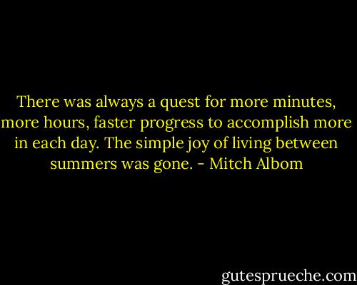 There was always a quest for more minutes, more hours, faster progress to accomplish more in each day. The simple joy of living between summers was gone. - Mitch Albom