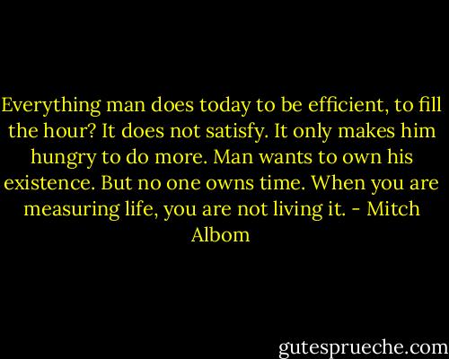 Everything man does today to be efficient, to fill the hour? It does not satisfy. It only makes him hungry to do more. Man wants to own his existence. But no one owns time. When you are measuring life, you are not living it. - Mitch Albom