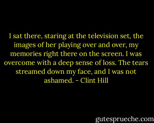 I sat there, staring at the television set, the images of her playing over and over, my memories right there on the screen. I was overcome with a deep sense of loss. The tears streamed down my face, and I was not ashamed. - Clint Hill