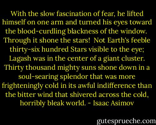 With the slow fascination of fear, he lifted himself on one arm and turned his eyes toward the blood-curdling blackness of the window. <br />Through it shone the stars! <br />Not Earth's feeble thirty-six hundred Stars visible to the eye; Lagash was in the center of a giant cluster. Thirty thousand mighty suns shone down in a soul-searing splendor that was more frighteningly cold in its awful indifference than the bitter wind that shivered across the cold, horribly bleak world. - Isaac Asimov