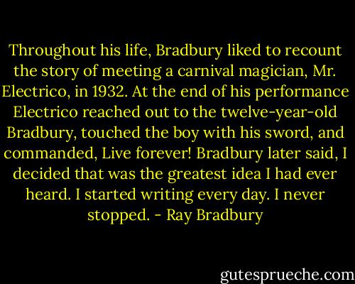Throughout his life, Bradbury liked to recount the story of meeting a carnival magician, Mr. Electrico, in 1932. At the end of his performance Electrico reached out to the twelve-year-old Bradbury, touched the boy with his sword, and commanded, Live forever! Bradbury later said, I decided that was the greatest idea I had ever heard. I started writing every day. I never stopped. - Ray Bradbury