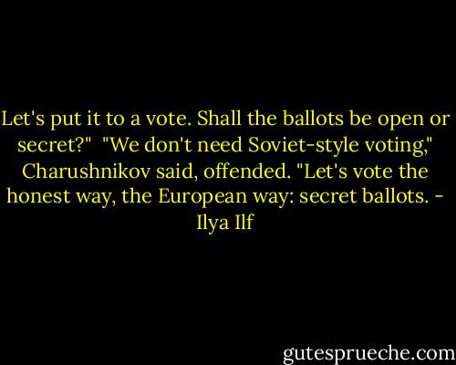Let's put it to a vote. Shall the ballots be open or secret?"<br /><br />"We don't need Soviet-style voting," Charushnikov said, offended. "Let's vote the honest way, the European way: secret ballots. - Ilya Ilf