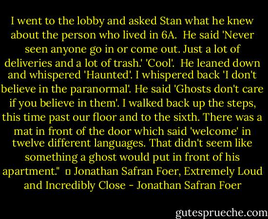 I went to the lobby and asked Stan what he knew about the person who lived in 6A. <br />He said 'Never seen anyone go in or come out. Just a lot of deliveries and a lot of trash.'<br />'Cool'. <br />He leaned down and whispered 'Haunted'.<br />I whispered back 'I don't believe in the paranormal'.<br />He said 'Ghosts don't care if you believe in them'.<br />I walked back up the steps, this time past our floor and to the sixth. There was a mat in front of the door which said 'welcome' in twelve different languages. That didn't seem like something a ghost would put in front of his apartment."<br /><br />― Jonathan Safran Foer, Extremely Loud and Incredibly Close - Jonathan Safran Foer