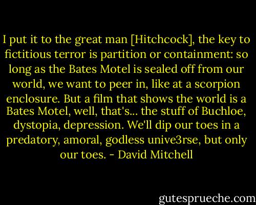 I put it to the great man [Hitchcock], the key to fictitious terror is partition or containment: so long as the Bates Motel is sealed off from our world, we want to peer in, like at a scorpion enclosure. But a film that shows the world is a Bates Motel, well, that's... the stuff of Buchloe, dystopia, depression. We'll dip our toes in a predatory, amoral, godless unive3rse, but only our toes. - David Mitchell