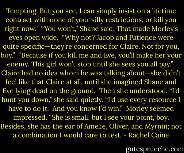 Tempting. But you see, I can simply insist on a lifetime contract with none of your silly restrictions, or kill you right now.”<br /><br />“You won’t,” Shane said. That made Morley’s eyes open wide.<br /><br />“Why not? Jacob and Patience were quite specific—they’re concerned for Claire. Not for you, boy.”<br /><br />“Because if you kill me and Eve, you’ll make her your enemy. This girl won’t stop until she sees you all pay.”<br /><br />Claire had no idea whom he was talking about—she didn’t feel like that Claire at all, until she imagined Shane and Eve lying dead on the ground.<br /><br />Then she understood. “I’d hunt you down,” she said quietly. “I’d use every resource I have to do it.<br /><br />And you know I’d win.”<br /><br />Morley seemed impressed. “She is small, but I see your point, boy. Besides, she has the ear of Amelie, Oliver, and Myrnin; not a combination I would care to test. - Rachel Caine