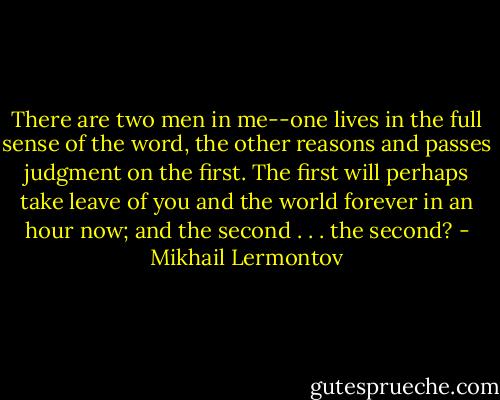 There are two men in me--one lives in the full sense of the word, the other reasons and passes judgment on the first. The first will perhaps take leave of you and the world forever in an hour now; and the second . . . the second? - Mikhail Lermontov