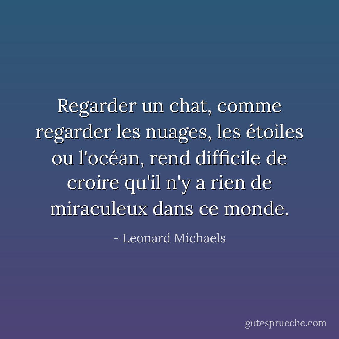 Regarder un chat, comme regarder les nuages, les étoiles ou l'océan, rend difficile de croire qu'il n'y a rien de miraculeux dans ce monde. - Leonard Michaels