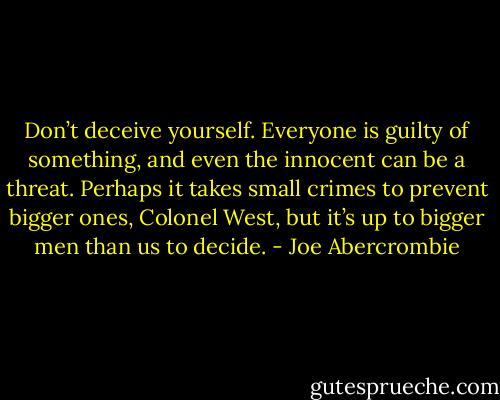 Don’t deceive yourself. Everyone is guilty of something, and even the innocent can be a threat. Perhaps it takes small crimes to prevent bigger ones, Colonel West, but it’s up to bigger men than us to decide. - Joe Abercrombie