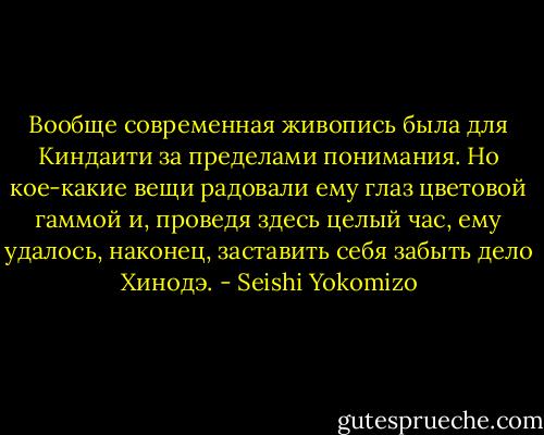 Вообще современная живопись была для Киндаити за пределами понимания. Но кое-какие вещи радовали ему глаз цветовой гаммой и, проведя здесь целый час, ему удалось, наконец, заставить себя забыть дело Хинодэ. - Seishi Yokomizo
