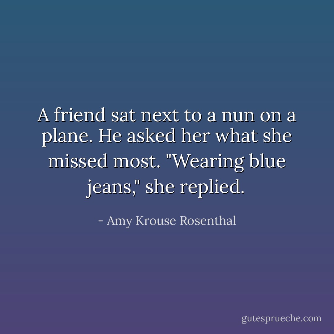 A friend sat next to a nun on a plane. He asked her what she missed most. "Wearing blue jeans," she replied. - Amy Krouse Rosenthal