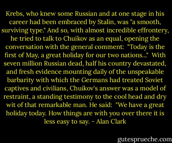 Krebs, who knew some Russian and at one stage in his career had been embraced by Stalin, was "a smooth, surviving type." And so, with almost incredible effrontery, he tried to talk to Chuikov as an equal, opening the conversation with the general comment:<br /><br />"Today is the first of May, a great holiday for our two nations..."<br /><br />With seven million Russian dead, half his country devastated, and fresh evidence mounting daily of the unspeakable barbarity with which the Germans had treated Soviet captives and civilians, Chuikov's answer was a model of restraint, a standing testimony to the cool head and dry wit of that remarkable man. He said:<br /><br />"We have a great holiday today. How things are with you over there it is less easy to say. - Alan Clark