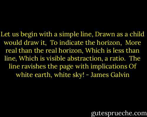 Let us begin with a simple line,<br />Drawn as a child would draw it, <br />To indicate the horizon,<br /><br />More real than the real horizon,<br />Which is less than line,<br />Which is visible abstraction, a ratio.<br /><br />The line ravishes the page with implications<br />Of white earth, white sky! - James Galvin