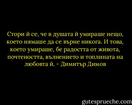 Стори й се, че в душата й умираше нещо, което нямаше да се върне никога. И това, което умираше, бе радостта от живота, почтеността, вълнението и топлината на любовта й. - Димитър Димов