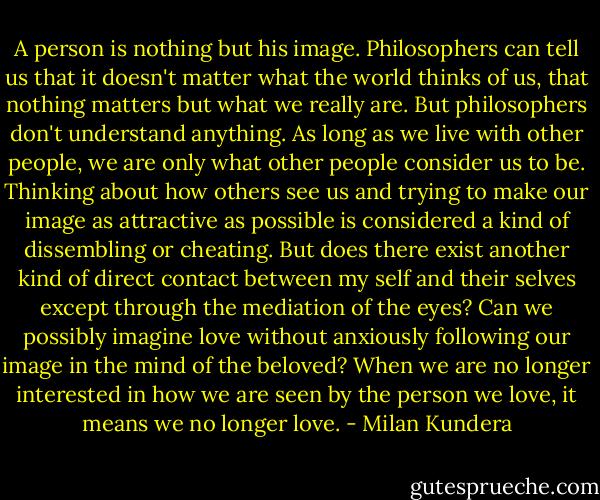 A person is nothing but his image. Philosophers can tell us that it doesn't matter what the world thinks of us, that nothing matters but what we really are. But philosophers don't understand anything. As long as we live with other people, we are only what other people consider us to be. Thinking about how others see us and trying to make our image as attractive as possible is considered a kind of dissembling or cheating. But does there exist another kind of direct contact between my self and their selves except through the mediation of the eyes? Can we possibly imagine love without anxiously following our image in the mind of the beloved? When we are no longer interested in how we are seen by the person we love, it means we no longer love. - Milan Kundera