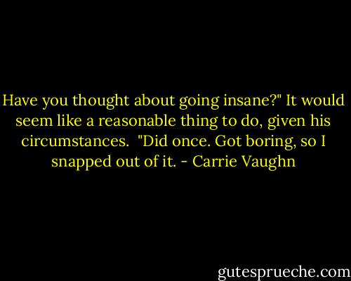 Have you thought about going insane?" It would seem like a reasonable thing to do, given his circumstances.<br /><br />"Did once. Got boring, so I snapped out of it. - Carrie Vaughn