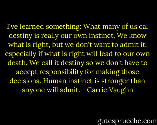 I've learned something: What many of us cal destiny is really our own instinct. We know what is right, but we don't<br />want to admit it, especially if what is right will lead to our own death. We call it destiny so we don't have to accept responsibility for making those decisions. Human instinct is stronger than anyone will admit. - Carrie Vaughn