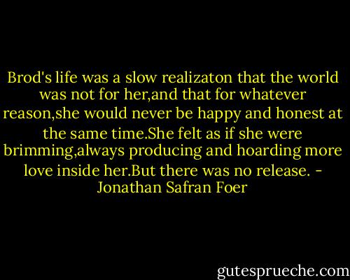 Brod's life was a slow realizaton that the world was not for her,and that for whatever reason,she would never be happy and honest at the same time.She felt as if she were brimming,always producing and hoarding more love inside her.But there was no release. - Jonathan Safran Foer