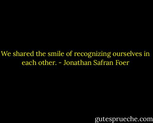 We shared the smile of recognizing ourselves in each other. - Jonathan Safran Foer
