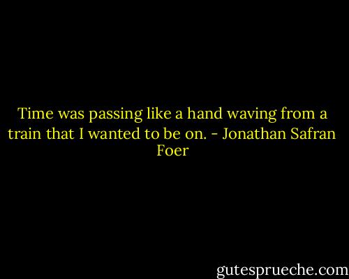 Time was passing like a hand waving from a train that I wanted to be on. - Jonathan Safran Foer