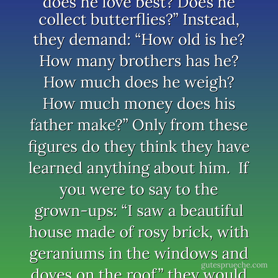 Grown-ups love figures. When you tell them that you have made a new friend, they never ask you any questions about essentail matters. They never say to you, “What does his voice sound like? What games does he love best? Does he collect butterflies?” Instead, they demand: “How old is he? How many brothers has he? How much does he weigh? How much money does his father make?” Only from these figures do they think they have learned anything about him.<br /><br />If you were to say to the grown-ups: “I saw a beautiful house made of rosy brick, with geraniums in the windows and doves on the roof,” they would not be able to get an idea of that house at all. You have have to say to them: “I saw a house that cost $20,000.” Then they would exclaim: “Oh, what a pretty house that is! - Antoine de Saint-Exupéry