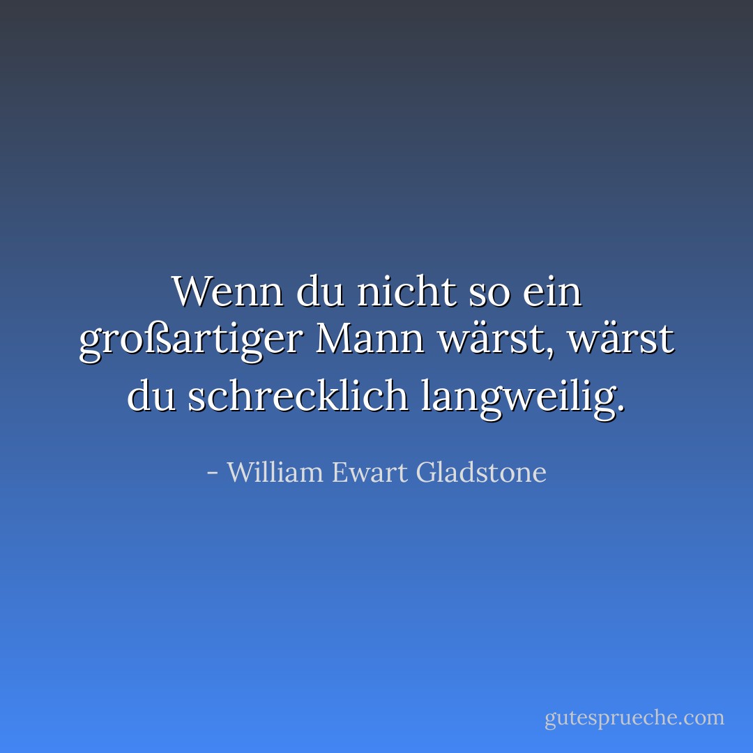 Wenn du nicht so ein großartiger Mann wärst, wärst du schrecklich langweilig. - William Ewart Gladstone<
