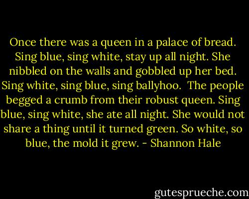 Once there was a queen in a palace of bread.<br />Sing blue, sing white, stay up all night.<br />She nibbled on the walls and gobbled up her bed.<br />Sing white, sing blue, sing ballyhoo.<br /><br />The people begged a crumb from their robust queen.<br />Sing blue, sing white, she ate all night.<br />She would not share a thing until it turned green.<br />So white, so blue, the mold it grew. - Shannon Hale