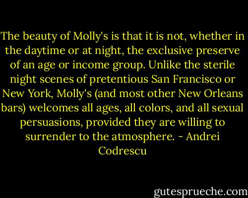 The beauty of Molly's is that it is not, whether in the daytime or at night, the exclusive preserve of an age or income group. Unlike the sterile night scenes of pretentious San Francisco or New York, Molly's (and most other New Orleans bars) welcomes all ages, all colors, and all sexual persuasions, provided they are willing to surrender to the atmosphere. - Andrei Codrescu