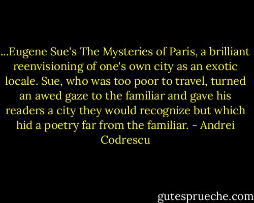 ...Eugene Sue's The Mysteries of Paris, a brilliant reenvisioning of one's own city as an exotic locale. Sue, who was too poor to travel, turned an awed gaze to the familiar and gave his readers a city they would recognize but which hid a poetry far from the familiar. - Andrei Codrescu