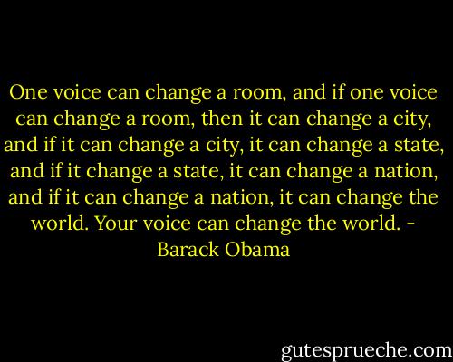 One voice can change a room, and if one voice can change a room, then it can change a city, and if it can change a city, it can change a state, and if it change a state, it can change a nation, and if it can change a nation, it can change the world. Your voice can change the world. - Barack Obama