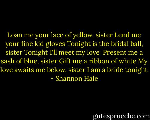 Loan me your lace of yellow, sister<br />Lend me your fine kid gloves<br />Tonight is the bridal ball, sister<br />Tonight I'll meet my love<br /><br />Present me a sash of blue, sister<br />Gift me a ribbon of white<br />My love awaits me below, sister<br />I am a bride tonight - Shannon Hale