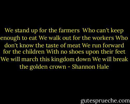 We stand up for the farmers <br />Who can't keep enough to eat<br />We walk out for the workers<br />Who don't know the taste of meat<br />We run forward for the children<br />With no shoes upon their feet<br />We will march this kingdom down<br />We will break the golden crown - Shannon Hale