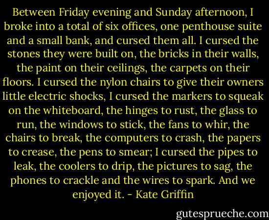 Between Friday evening and Sunday afternoon, I broke into a total of six offices, one penthouse suite and a small bank, and cursed them all. I cursed the stones they were built on, the bricks in their walls, the paint on their ceilings, the carpets on their floors. I cursed the nylon chairs to give their owners little electric shocks, I cursed the markers to squeak on the whiteboard, the hinges to rust, the glass to run, the windows to stick, the fans to whir, the chairs to break, the computers to crash, the papers to crease, the pens to smear; I cursed the pipes to leak, the coolers to drip, the pictures to sag, the phones to crackle and the wires to spark. And we enjoyed it. - Kate Griffin
