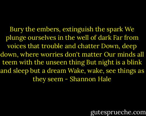 Bury the embers, extinguish the spark<br />We plunge ourselves in the well of dark<br />Far from voices that trouble and chatter<br />Down, deep down, where worries don't matter<br />Our minds all teem with the unseen thing<br />But night is a blink and sleep but a dream<br />Wake, wake, see things as they seem - Shannon Hale