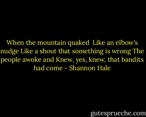When the mountain quaked <br />Like an elbow's nudge<br />Like a shout that something is wrong<br />The people awoke and<br />Knew, yes, knew, that bandits had come - Shannon Hale