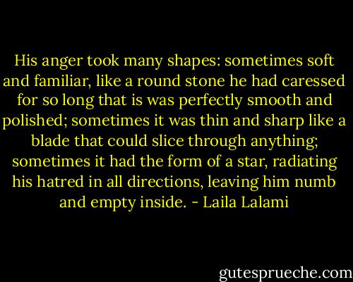 His anger took many shapes: sometimes soft and familiar, like a round stone he had caressed for so long that is was perfectly smooth and polished; sometimes it was thin and sharp like a blade that could slice through anything; sometimes it had the form of a star, radiating his hatred in all directions, leaving him numb and empty inside. - Laila Lalami