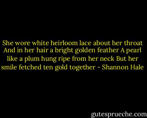 She wore white heirloom lace about her throat<br />And in her hair a bright golden feather<br />A pearl like a plum hung ripe from her neck<br />But her smile fetched ten gold together - Shannon Hale