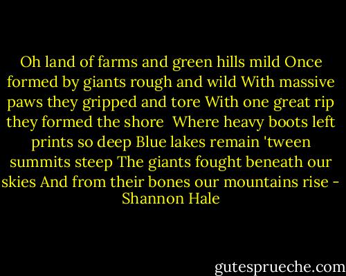Oh land of farms and green hills mild<br />Once formed by giants rough and wild<br />With massive paws they gripped and tore<br />With one great rip they formed the shore<br /><br />Where heavy boots left prints so deep<br />Blue lakes remain 'tween summits steep<br />The giants fought beneath our skies<br />And from their bones our mountains rise - Shannon Hale