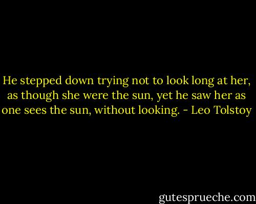 He stepped down trying not to look long at her, as though she were the sun, yet he saw her as one sees the sun, without looking. - Leo Tolstoy