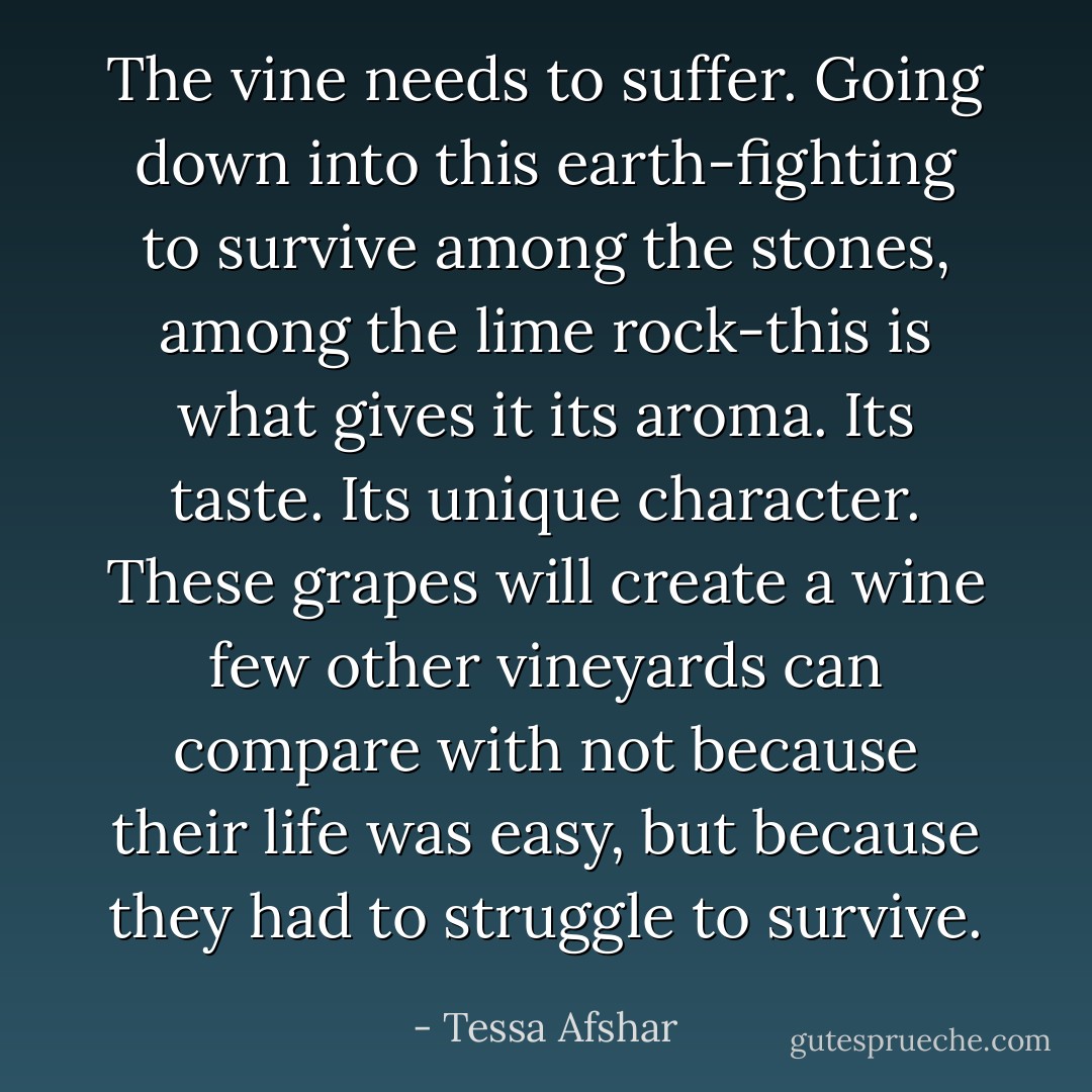 The vine needs to suffer. Going down into this earth-fighting to survive among the stones, among the lime rock-this is what gives it its aroma. Its taste. Its unique character. These grapes will create a wine few other vineyards can compare with not because their life was easy, but because they had to struggle to survive. - Tessa Afshar