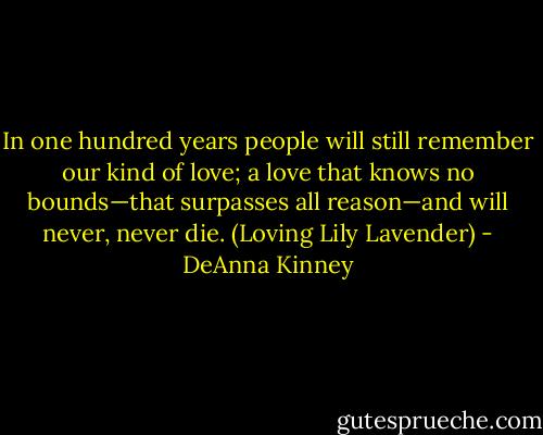 In one hundred years people will still remember our kind of love; a love that knows no bounds—that surpasses all reason—and will never, never die. (Loving Lily Lavender) - DeAnna Kinney