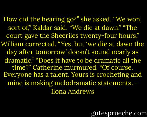 How did the hearing go?” she asked.<br />“We won, sort of,” Kaldar said. “We die at dawn.”<br />“The court gave the Sheeriles twenty-four hours,” William corrected.<br />“Yes, but ‘we die at dawn the day after tomorrow’ doesn’t sound nearly<br />as dramatic.”<br />“Does it have to be dramatic all the time?” Catherine murmured.<br />“Of course. Everyone has a talent. Yours is crocheting and mine is<br />making melodramatic statements. - Ilona Andrews