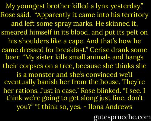 My youngest brother killed a lynx yesterday,” Rose said. <br />“Apparently it came into his territory and left some spray marks. He skinned it, smeared himself in its blood, and put its pelt on his shoulders like a cape. And that’s how he came dressed for breakfast.”<br />Cerise drank some beer. “My sister kills small animals and hangs their<br />corpses on a tree, because she thinks she is a monster and she’s convinced<br />we’ll eventually banish her from the house. They’re her rations. Just in case.”<br />Rose blinked. “I see. I think we’re going to get along just ﬁne, don’t you?”<br />“I think so, yes. - Ilona Andrews