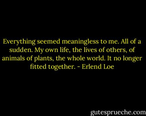 Everything seemed meaningless to me. All of a sudden. My own life, the lives of others, of animals of plants, the whole world. It no longer fitted together. - Erlend Loe
